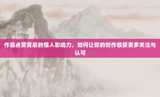作品点赞背后的惊人影响力,如何让你的创作收获更多关注与认可