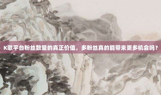 K歌平台粉丝数量的真正价值,多粉丝真的能带来更多机会吗?