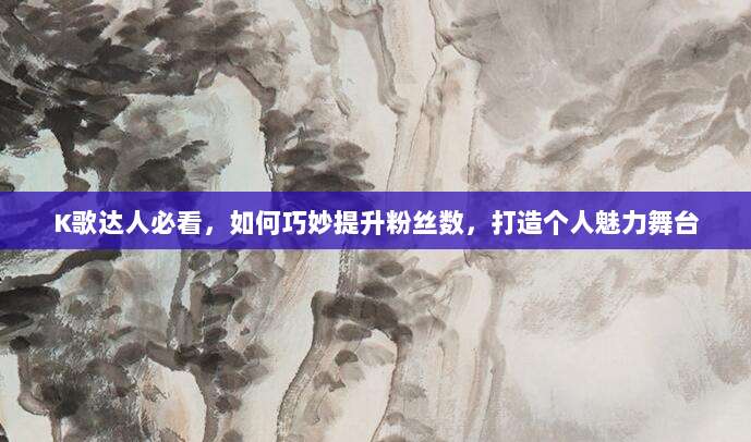 K歌达人必看,如何巧妙提升粉丝数,打造个人魅力舞台