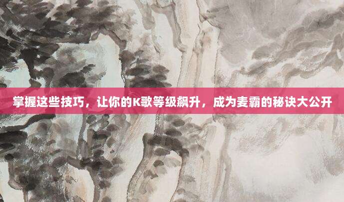 掌握这些技巧,让你的K歌等级飙升,成为麦霸的秘诀大公开
