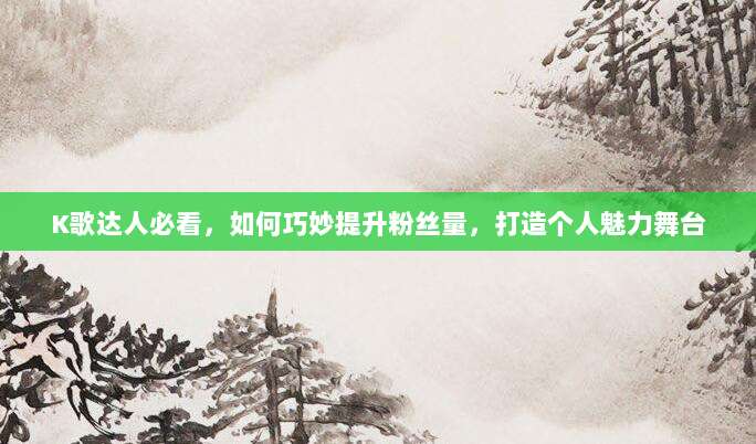 K歌达人必看,如何巧妙提升粉丝量,打造个人魅力舞台