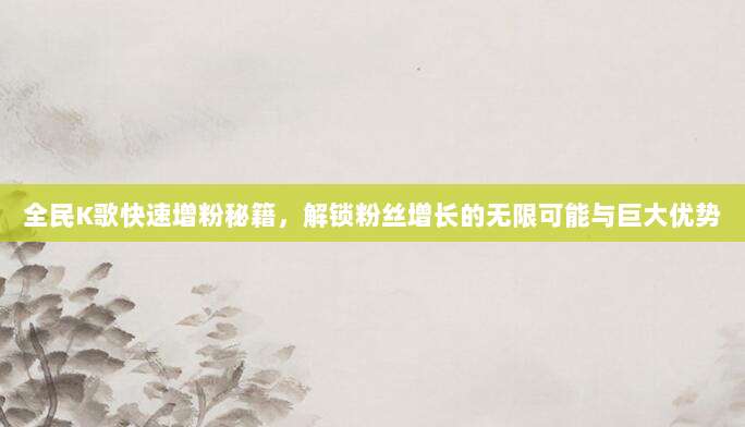 全民K歌快速增粉秘籍,解锁粉丝增长的无限可能与巨大优势