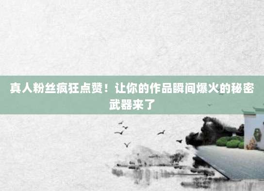 真人粉丝疯狂点赞!让你的作品瞬间爆火的秘密武器来了
