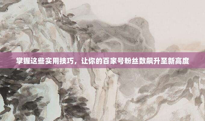 掌握这些实用技巧,让你的百家号粉丝数飙升至新高度