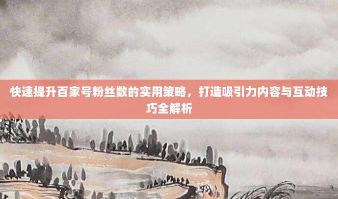 快速提升百家号粉丝数的实用策略,打造吸引力内容与互动技巧全解析