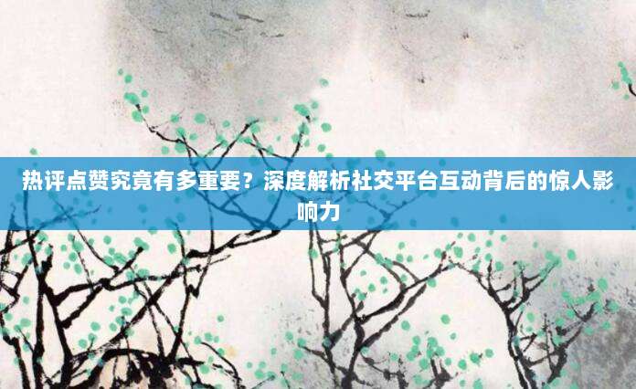 热评点赞究竟有多重要？深度解析社交平台互动背后的惊人影响力