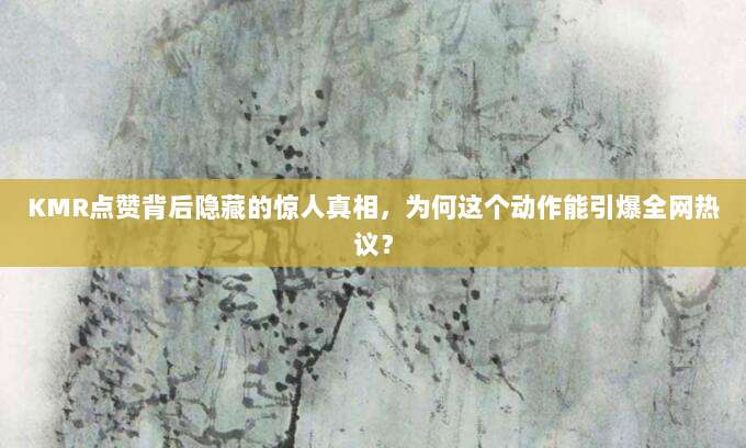 KMR点赞背后隐藏的惊人真相,为何这个动作能引爆全网热议?