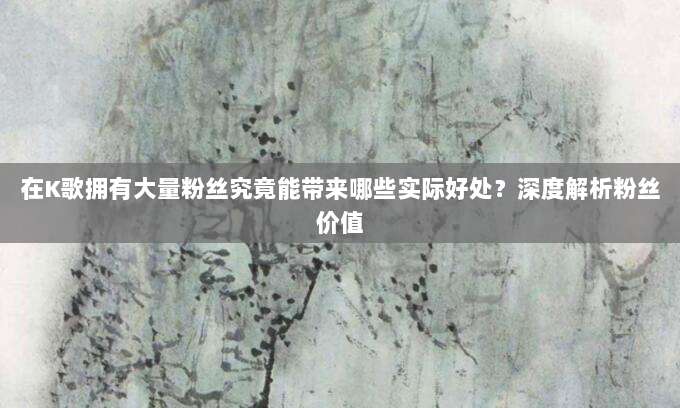 在K歌拥有大量粉丝究竟能带来哪些实际好处?深度解析粉丝价值