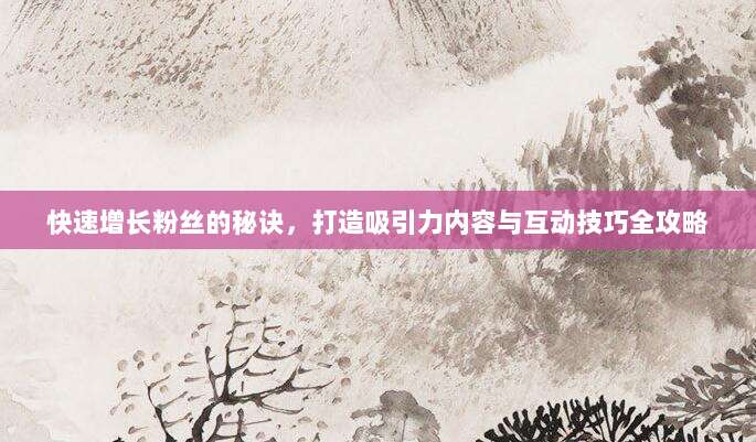 快速增长粉丝的秘诀,打造吸引力内容与互动技巧全攻略