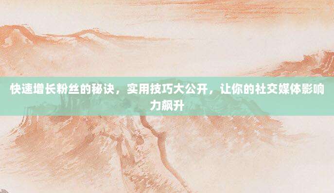快速增长粉丝的秘诀，实用技巧大公开，让你的社交媒体影响力飙升