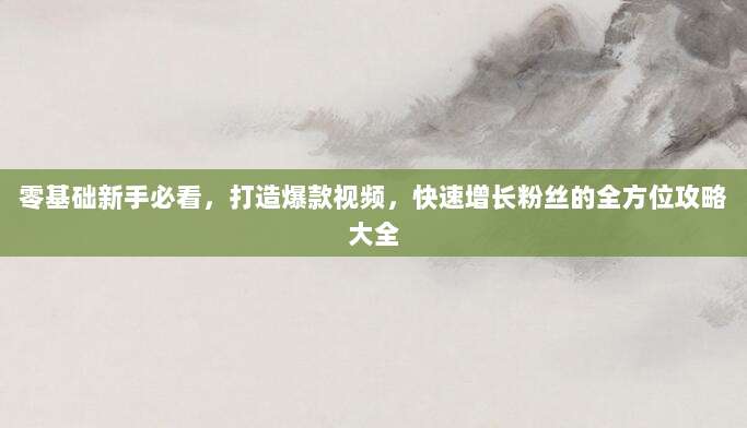 零基础新手必看,打造爆款视频,快速增长粉丝的全方位攻略大全