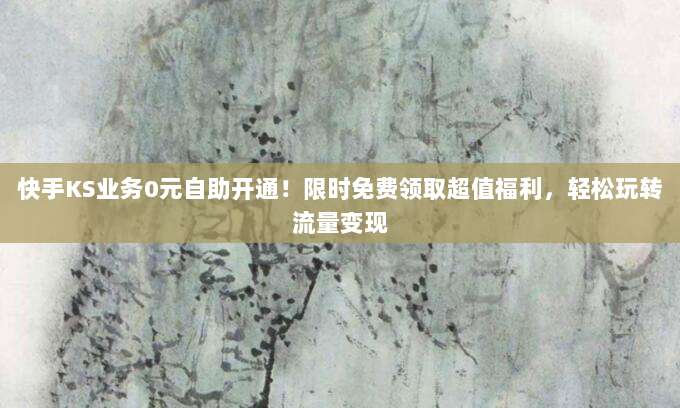快手KS业务0元自助开通!限时免费领取超值福利,轻松玩转流量变现