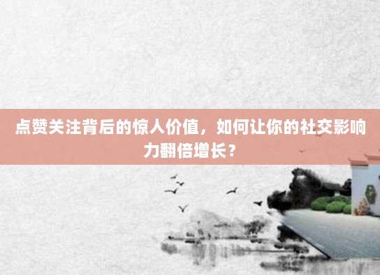 点赞关注背后的惊人价值,如何让你的社交影响力翻倍增长?