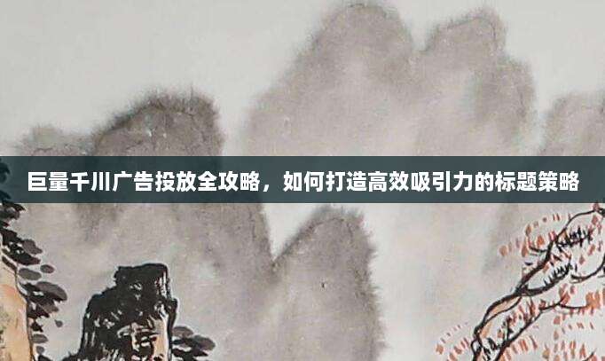 巨量千川广告投放全攻略,如何打造高效吸引力的标题策略