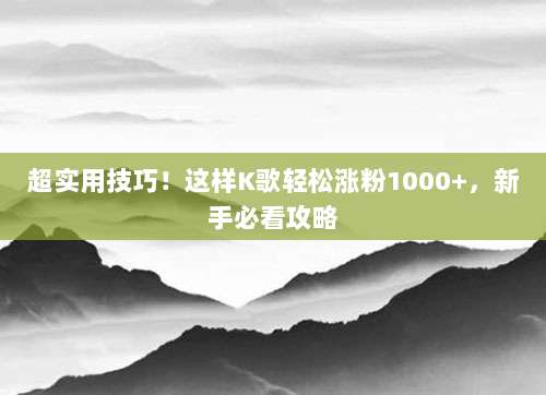 超实用技巧!这样K歌轻松涨粉1000+,新手必看攻略
