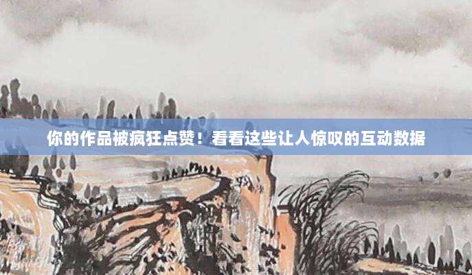 你的作品被疯狂点赞!看看这些让人惊叹的互动数据