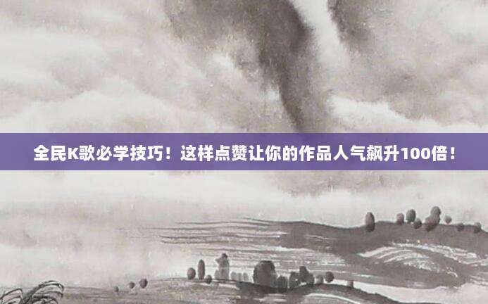 全民K歌必学技巧!这样点赞让你的作品人气飙升100倍!