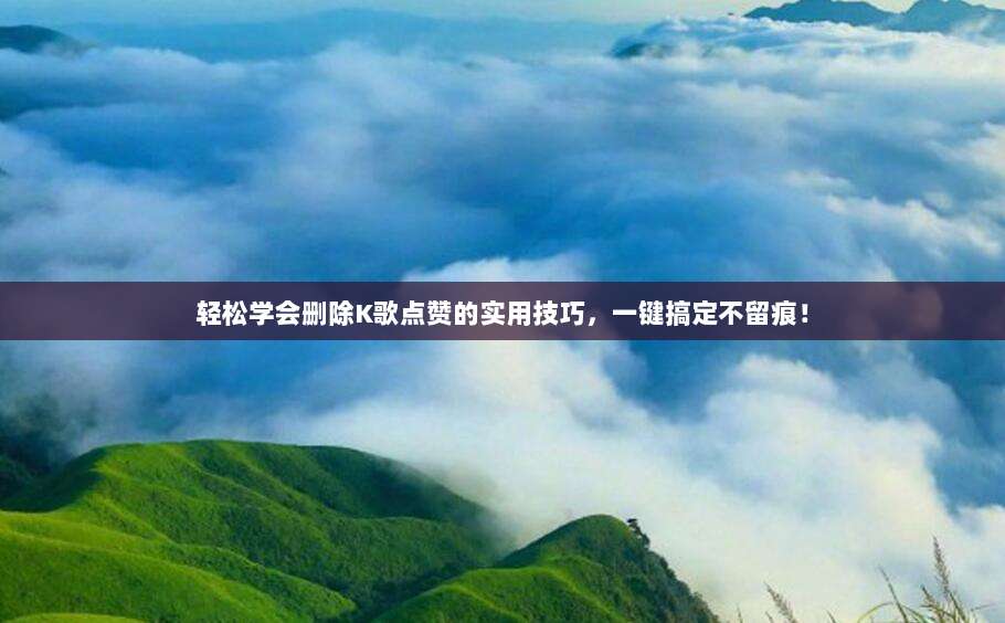 轻松学会删除K歌点赞的实用技巧,一键搞定不留痕!