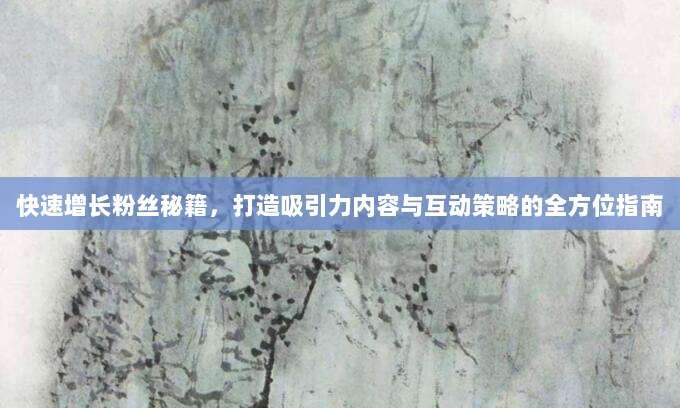 快速增长粉丝秘籍,打造吸引力内容与互动策略的全方位指南