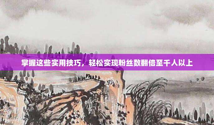 掌握这些实用技巧,轻松实现粉丝数翻倍至千人以上