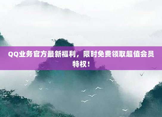 QQ业务官方最新福利,限时免费领取超值会员特权!