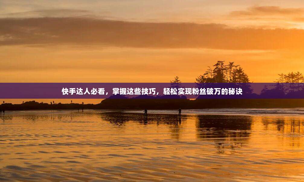 快手达人必看,掌握这些技巧,轻松实现粉丝破万的秘诀