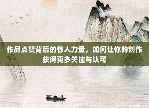 作品点赞背后的惊人力量,如何让你的创作获得更多关注与认可