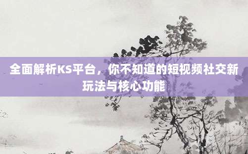 全面解析KS平台,你不知道的短视频社交新玩法与核心功能