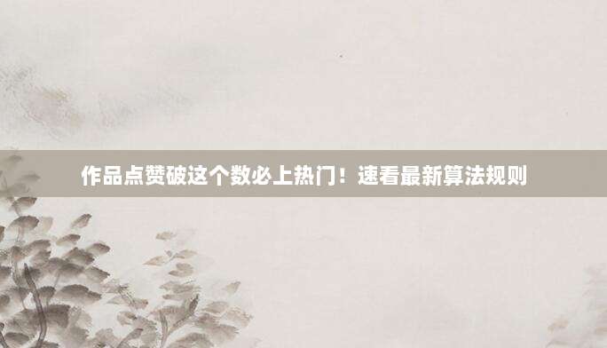 作品点赞破这个数必上热门!速看最新算法规则