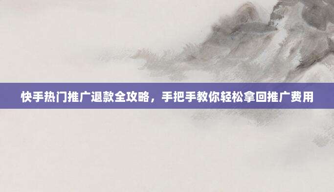 快手热门推广退款全攻略,手把手教你轻松拿回推广费用