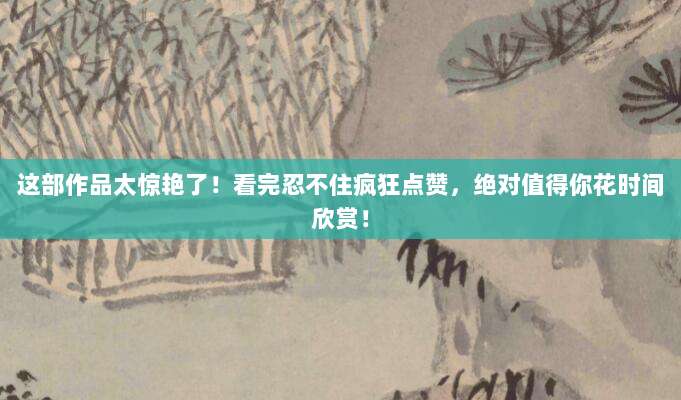 这部作品太惊艳了!看完忍不住疯狂点赞,绝对值得你花时间欣赏!