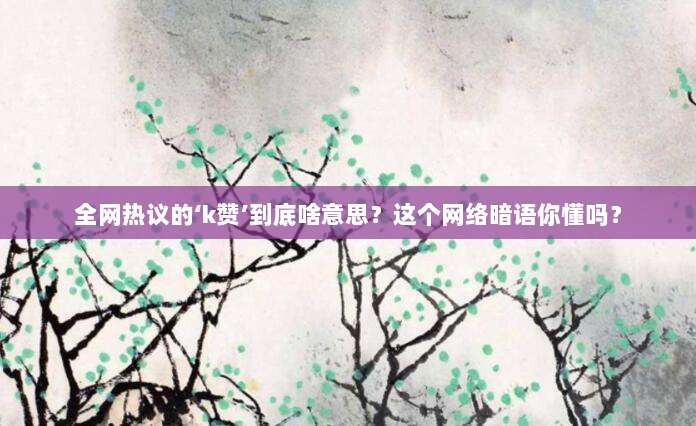 全网热议的‘k赞’到底啥意思？这个网络暗语你懂吗？