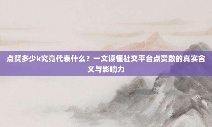 点赞多少k究竟代表什么?一文读懂社交平台点赞数的真实含义与影响力