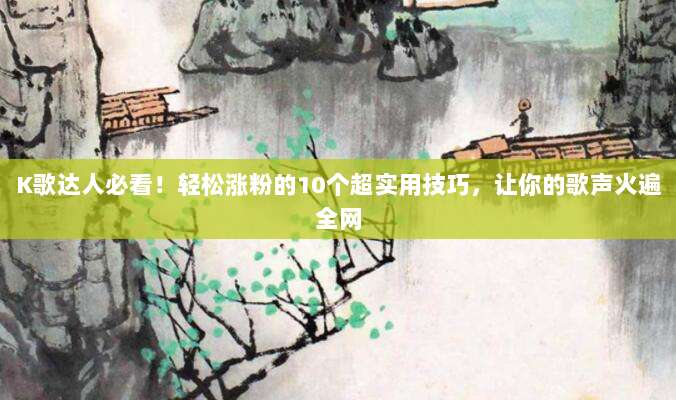 K歌达人必看!轻松涨粉的10个超实用技巧,让你的歌声火遍全网
