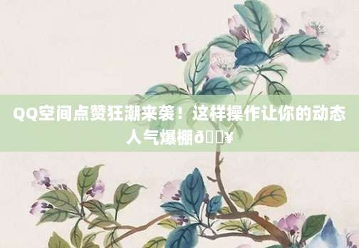 QQ空间点赞狂潮来袭!这样操作让你的动态人气爆棚🔥